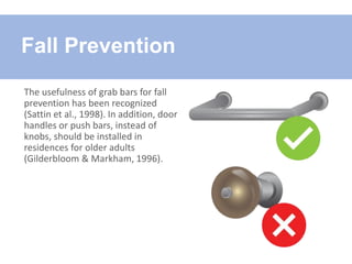 The usefulness of grab bars for fall
prevention has been recognized
(Sattin et al., 1998). In addition, door
handles or push bars, instead of
knobs, should be installed in
residences for older adults
(Gilderbloom & Markham, 1996).
Fall Prevention
 