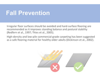 Irregular floor surfaces should be avoided and hard-surface flooring are
recommended as it improves standing balance and postural stability
(Redfern et al., 1997; Thies et al., 2005).
High-density and low-pile commercial-grade carpeting has been suggested
as a safe flooring material for healthy older adults (Dickinson et al., 2002).
Fall Prevention
 