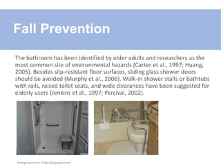 The bathroom has been identified by older adults and researchers as the
most common site of environmental hazards (Carter et al., 1997; Huang,
2005). Besides slip-resistant floor surfaces, sliding glass shower doors
should be avoided (Murphy et al., 2006). Walk-in shower stalls or bathtubs
with rails, raised toilet seats, and wide clearances have been suggested for
elderly users (Jenkins et al., 1997; Percival, 2002).
Fall Prevention
Image source: 4.bp.blogspot.com
 