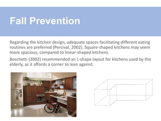 Regarding the kitchen design, adequate spaces facilitating different eating
routines are preferred (Percival, 2002). Square-shaped kitchens may seem
more spacious, compared to linear-shaped kitchens.
Boschetti (2002) recommended an L-shape layout for kitchens used by the
elderly, as it affords a corner to lean against.
Fall Prevention
 