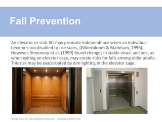 An elevator or stair lift may promote independence when an individual
becomes too disabled to use stairs, (Gilderbloom & Markham, 1996).
However, Simoneau et al. (1999) found changes in stable visual anchors, as
when exiting an elevator cage, may create risks for falls among older adults.
This risk may be exacerbated by dim lighting in the elevator cage.
Fall Prevention
Image source: elevatorplanning.com uniqueelevator.com
 