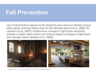 Lack of illumination appears to be related to poor postural stability among
older adults and may induce risks for falls (Brooke-Wavell et al., 2002; De
Lepeleire et al., 2007). Furthermore, changes in light levels should be
smooth, as older adults need more time to adapt to changes in light levels
than younger adults (Brabyn et al., 2000).
Fall Prevention
Image sources: docs.unrealengine.com; sundancelandscaping.com
 