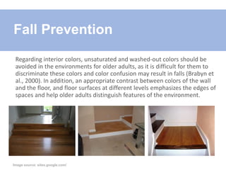 Regarding interior colors, unsaturated and washed-out colors should be
avoided in the environments for older adults, as it is difficult for them to
discriminate these colors and color confusion may result in falls (Brabyn et
al., 2000). In addition, an appropriate contrast between colors of the wall
and the floor, and floor surfaces at different levels emphasizes the edges of
spaces and help older adults distinguish features of the environment.
Fall Prevention
Image source: sites.google.com/
 