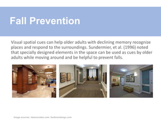 Visual spatial cues can help older adults with declining memory recognize
places and respond to the surroundings. Sundermier, et al. (1996) noted
that specially designed elements in the space can be used as cues by older
adults while moving around and be helpful to prevent falls.
Fall Prevention
Image sources: idassociates.com; faulknerdesign.com
 