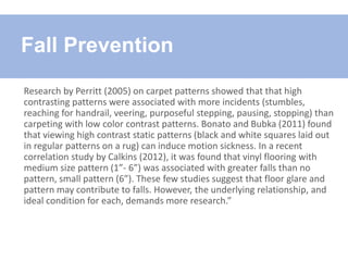 Research by Perritt (2005) on carpet patterns showed that that high
contrasting patterns were associated with more incidents (stumbles,
reaching for handrail, veering, purposeful stepping, pausing, stopping) than
carpeting with low color contrast patterns. Bonato and Bubka (2011) found
that viewing high contrast static patterns (black and white squares laid out
in regular patterns on a rug) can induce motion sickness. In a recent
correlation study by Calkins (2012), it was found that vinyl flooring with
medium size pattern (1”- 6”) was associated with greater falls than no
pattern, small pattern (6”). These few studies suggest that floor glare and
pattern may contribute to falls. However, the underlying relationship, and
ideal condition for each, demands more research.”
Fall Prevention
 