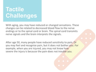 Tactile
Challenges
With aging, you may have reduced or changed sensations. These
changes can be related to decreased blood flow to the nerve
endings or to the spinal cord or brain. The spinal cord transmits
nerve signals and the brain interprets the signals.
After age 50, many people have reduced sensitivity to pain. Or
you may feel and recognize pain, but it does not bother you. For
example, when you are injured, you may not know how
severe the injury is because the pain does not trouble you.
 