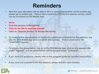 Reminders
 New this year attendees will be able to fill in a session evaluation via the mobile app,
please go to mobile app. Please take a moment to fill out the session survey, which
can be accessed via the Mobile App:
 Go to:
 Find this session in the agenda
 Click on the title to open the session
 Click on “Session Survey” to access the survey.
 To continue the conversation or to provide additional comments for this session, log
into the EFA Mobile App and search for this session. Post a comment in the
“CHATTER” section.
 To access this presentation, log on to the EFA Mobile App, click on the session title
under “Agenda” and the presentation will be located under “Collateral”.
 If you have CE questions, please refer to the program guide for specific instructions.
 If you were not scanned in for this session, please see the room monitor.
 