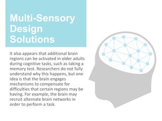Multi-Sensory
Design
Solutions
It also appears that additional brain
regions can be activated in older adults
during cognitive tasks, such as taking a
memory test. Researchers do not fully
understand why this happens, but one
idea is that the brain engages
mechanisms to compensate for
difficulties that certain regions may be
having. For example, the brain may
recruit alternate brain networks in
order to perform a task.
 