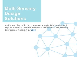 Multi-Sensory
Design
Solutions
Multisensory integration becomes more important during aging as it
helps to counteract the often-destructive consequences of unisensory
deterioration. Mozolic et al. (2012)
 