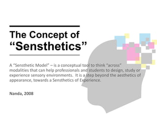 The Concept of
“Sensthetics”
A “Sensthetic Model” – is a conceptual tool to think “across”
modalities that can help professionals and students to design, study or
experience sensory environments. It is a step beyond the aesthetics of
appearance, towards a Sensthetics of Experience.
Nanda, 2008
 