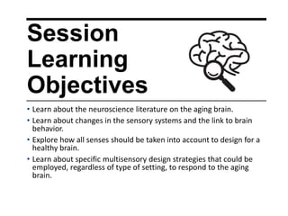 Session
Learning
Objectives
• Learn about the neuroscience literature on the aging brain.
• Learn about changes in the sensory systems and the link to brain
behavior.
• Explore how all senses should be taken into account to design for a
healthy brain.
• Learn about specific multisensory design strategies that could be
employed, regardless of type of setting, to respond to the aging
brain.
 
