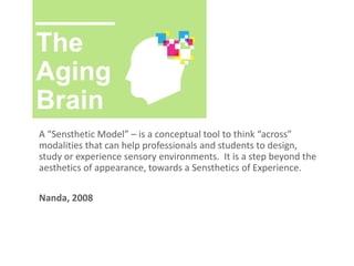 The
Aging
Brain
A “Sensthetic Model” – is a conceptual tool to think “across”
modalities that can help professionals and students to design,
study or experience sensory environments. It is a step beyond the
aesthetics of appearance, towards a Sensthetics of Experience.
Nanda, 2008
 