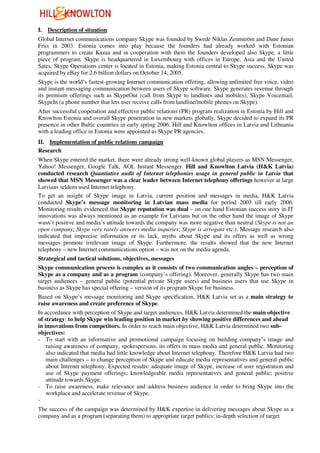 I.   Description of situation
Global Internet communications company Skype was founded by Swede Niklas Zennström and Dane Janus
Friis in 2003. Estonia comes into play because the founders had already worked with Estonian
programmers to create Kazaa and in cooperation with them the founders developed also Skype, a little
piece of program. Skype is headquartered in Luxembourg with offices in Europe, Asia and the United
Sates. Skype Operations center is located in Estonia, making Estonia central to Skype success. Skype was
acquired by eBay for 2.6 billion dollars on October 14, 2005.
Skype is the world’s fastest-growing Internet communication offering, allowing unlimited free voice, video
and instant-messaging communication between users of Skype software. Skype generates revenue through
its premium offerings such as SkypeOut (call from Skype to landlines and mobiles), Skype Voicemail,
SkypeIn (a phone number that lets user receive calls from landline/mobile phones on Skype).
After successful cooperation and effective public relations (PR) program realization in Estonia by Hill and
Knowlton Estonia and overall Skype penetration in new markets globally, Skype decided to expand its PR
presence in other Baltic countries in early spring 2006. Hill and Knowlton offices in Latvia and Lithuania
with a leading office in Estonia were appointed as Skype PR agencies.
II. Implementation of public relations campaign
Research
When Skype entered the market, there were already strong well-known global players as MSN Messenger,
Yahoo! Messenger, Google Talk, AOL Instant Messenger. Hill and Knowlton Latvia (H&K Latvia)
conducted research Quantiative audit of Internet telephonies usage in general public in Latvia that
showed that MSN Messenger was a clear leader between Internet telephony offerings however at large
Latvians seldom used Internet telephony.
To get an insight of Skype image in Latvia, current position and messages in media, H&K Latvia
conducted Skype’s message monitoring in Latvian mass media for period 2003 till early 2006.
Monitoring results evidenced that Skype reputation was dual – on one hand Estonian success story in IT
innovations was always mentioned as an example for Latvians but on the other hand the image of Skype
wasn’t positive and media’s attitude towards the company was more negative than neutral (Skype is not an
open company; Skype very rarely answers media inquiries; Skype is arrogant etc.). Message research also
indicated that imprecise information or its lack, myths about Skype and its offers as well as wrong
messages promote irrelevant image of Skype. Furthermore, the results showed that the new Internet
telephony – new Internet communications option – was not on the media agenda.
Strategical and tactical solutions, objectives, messages
Skype communication process is complex as it consists of two communication angles – perception of
Skype as a company and as a program (company’s offering). Moreover, generally Skype has two main
target audiences – general public (potential private Skype users) and business users that use Skype in
business as Skype has special offering – version of its program Skype for business.
Based on Skype’s message monitoring and Skype specification, H&K Latvia set as a main strategy to
raise awareness and create preference of Skype.
In accordance with perception of Skype and target audiences, H&K Latvia determined the main objective
of strategy: to help Skype win leading position in market by showing positive differences and ahead
in innovations from competitors. In order to reach main objective, H&K Latvia determined two sub-
objectives:
- To start with an informative and promotional campaign focusing on building company’s image and
    raising awareness of company, spokespersons, its offers in mass media and general public. Monitoring
    also indicated that media had little knowledge about Internet telephony. Therefore H&K Latvia had two
    main challenges – to change perception of Skype and educate media representatives and general public
    about Internet telephony. Expected results: adequate image of Skype, increase of user registration and
    use of Skype payment offerings; knowledgeable media representatives and general public; positive
    attitude towards Skype.
- To raise awareness, make relevance and address business audience in order to bring Skype into the
    workplace and accelerate revenue of Skype.
-
The success of the campaign was determined by H&K expertise in delivering messages about Skype as a
company and as a program (separating them) to appropriate target publics: in-depth selection of target
 