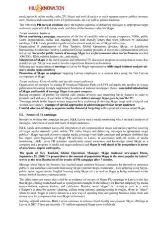 media (print & online media, radio, TV, blogs) and tools & tactics to reach separate narrow publics (women,
   men, business and consumer users, IT professionals, etc.) as well as general audience.
   The following PR tactical solutions show the highest expertise of delivering messages to appropriate target
   audiences, input of H&K Latvia work, and drive of the business value for Skype.
  Target audience: business
- Direct marketing campaign: preparation of the list of carefully selected target companies, NGOs, public
  sector organizations, media and reaching them with friendly letters that ware followed by individual
  meetings. H&K Latvia provided significant educational work for use of Skype in business.
- Organization of participation of Sten Tamkivi, Global Operations director, Skype, in Lattelecom
  International Conference (held by Lattelecom Group, leading provider of electronic communication services
  in Latvia). Successful public launch of message Skype is a useful communication tool in Business reached
  300 CEOs, GMs, opinion leaders, etc., and media.
- Integration of Skype in the most popular and influential TV discussion program on sociopolitical issues Kas
  notiek Latvijā - Skype was used to involve expert from Brussels in discussion
  Selecting and organization of meetings in Latvia for Skype representative with target business and private
  users, media representatives
- Promotion of Skype as employer targeting Latvian employees as a success story using the first Latvian
  as employee at Skype
  Target audience: General public and specific target audiences
- Organization of interview in leading IT broadcast Nākotnes Parks on LTV1 and media trip resulted in 4-page
  publication in leading lifestyle supplement Sestdiena of national newspaper Diena - successful introduction
  of Skype and launch of message Skype is an open company
- Raising awareness of phones for internet calls (media reviews) and interesting Skype features in order to
  promote cool and easy of use factor of Skype and to deliver message Skype goes beyond the PC
- Two-page article in the largest women magazine Ieva explaining & shoving Skype usage with a help of real
  women case studies - example of special approaches in addressing particular target audiences
- Careful selection of blogs as separate media channel & targeting with regular information about Skype.

   III.   Results of PR campaign
   In order to evaluate the campaign success, H&K Latvia used a media monitoring which included analyses of
   messages, references of users and reach of target audiences.
   H&K Latvia demonstrated successful integration of all communication means and media expertise covering
   all target media channels (print, online, TV, radio, blogs) and delivering messages to appropriate target
   publics - Skype received extensive regular media coverage (very high corporate and program visibility) that
   has tripled since beginning of Skype PR activities in Latvia. In accordance with the results of media
   monitoring, H&K Latvia PR activities significantly raised awareness and knowledge about Skype as a
   company and a program in media and target audiences and Skype is well ahead of its competitors in terms
   of awareness, appeal and loyalty.
   The quote of Sten Tamkivi, Global Operations Manager, Skype (national newspaper Diena,
   September 25, 2006) “In proportion to the amount of population Skype is the most popular in Latvia”
   serves as the best illustration of the results of PR campaign after 7 months.
   Message about Skype for business has reached target audience because companies by themselves announce
   publicly that audiences can reach them using Skype (internet shops, restaurants - food ordering using Skype,
   public sector organizations, English learning using Skype etc.) as well as Skype is being mentioned as the
   newest tool of business communication.
   The other important aspect that could be an evidence of success of Skype PR campaign in Latvia is the fact
   that Skype is being treated and used as synonym and example in the industry for Internet telephony by media
   representatives, opinion leaders, and celebrities. Besides, word ‘skype’ in Latvian is used as a verb
   (‘skaipot’) to describe actions (chatting, calling using internet, getting/staying in touch), skype as “place”
   where to meet. Skype is widely known as a new way of spending time and gaining business value (time and
   money save for companies that uses Skype in business).
   Seeking original solutions, H&K Latvia continues to enhance brand loyalty and promote Skype offerings in
   Latvia in 2007. There are currently 171 million registered Skype users worldwide.
 