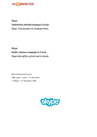 Skype
Sabiedrisko attieclbu kampa a Latvijā
Skype. Visa pasaule var runāt par brīvu.




Skype
Public relations campaign in Latvia
Skype kick-off for a fresh start in Latvia




Hill and Knowlton Latvia
2006. gada 1. marts – 31. decembris
1st March – 31st December, 2006
 