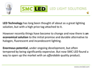 LED Technology has long been thought of about as a great lighting solution, but with a high price tag attached to it.  However recently things have become to change and now there is an economical solution to the initial promise and durable alternative to halogen, fluorescent and incandescent lighting. Enormous potential, under ongoing development, but often tempered by being significantly expensive. But now SMC LED found a way to open up the market with an affordable quality product. 