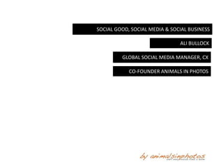 SOCIAL GOOD, SOCIAL MEDIA & SOCIAL BUSINESS

                               ALI BULLOCK

         GLOBAL SOCIAL MEDIA MANAGER, CX

            CO-FOUNDER ANIMALS IN PHOTOS
 