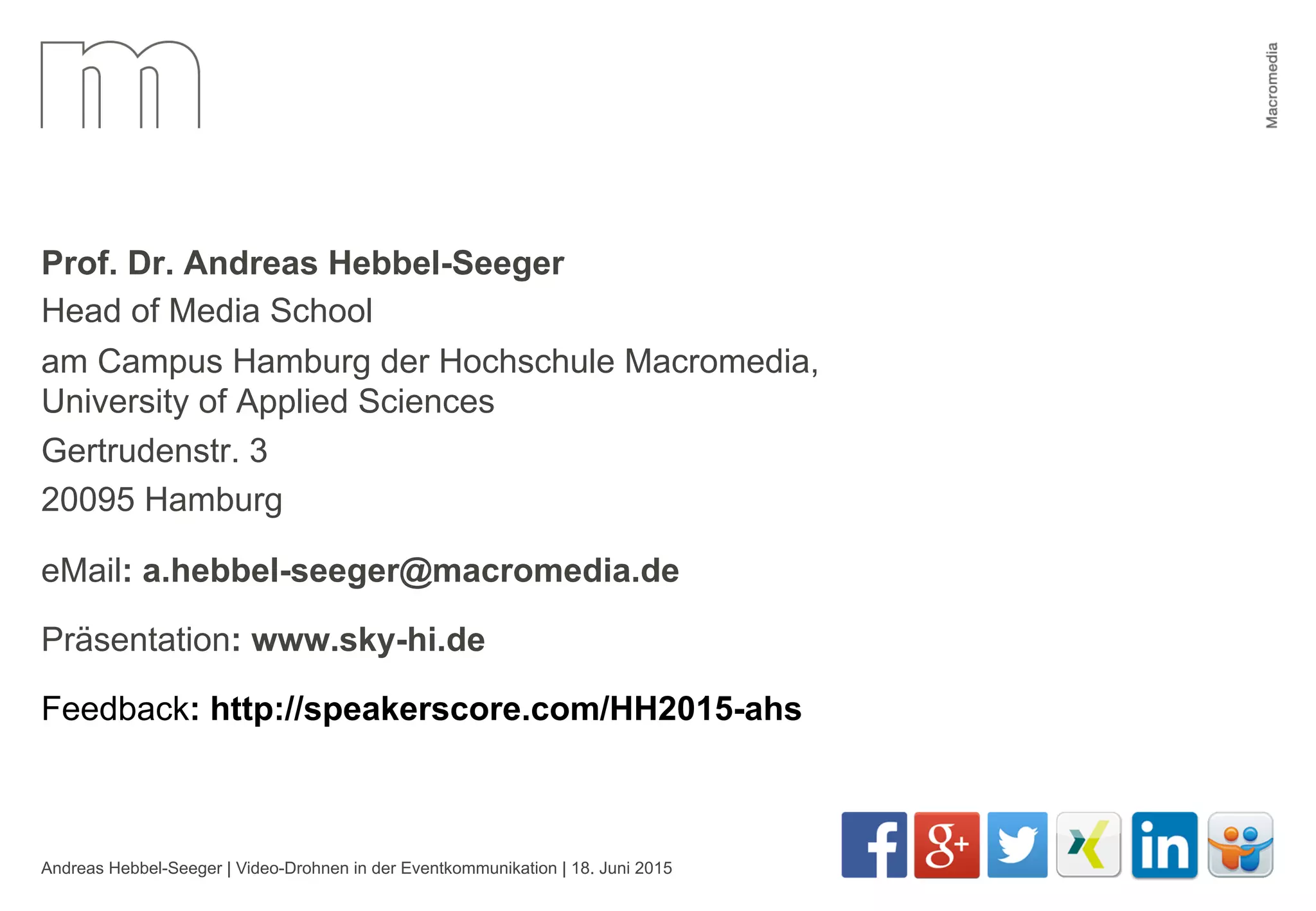 Andreas Hebbel-Seeger | Video-Drohnen in der Eventkommunikation | 18. Juni 2015 41
Prof. Dr. Andreas Hebbel-Seeger
Head of Media School
am Campus Hamburg der Hochschule Macromedia,
University of Applied Sciences
Gertrudenstr. 3
20095 Hamburg
eMail: a.hebbel-seeger@macromedia.de
Präsentation: www.sky-hi.de
Feedback: http://speakerscore.com/HH2015-ahs
 