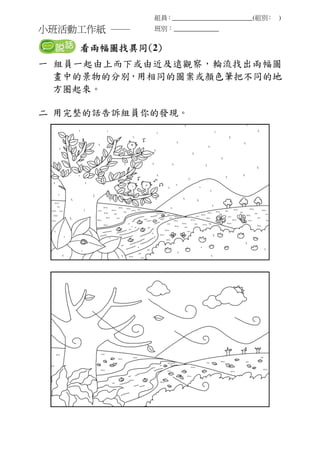 小班活動工作紙 ──
組員：_________________________(組別： )
班別：______________
看看看看兩兩兩兩幅圖找幅圖找幅圖找幅圖找異同異同異同異同((((2))))
一 組員一起由上而下或由近及遠觀察，輪流找出兩幅圖
畫中的景物的分別，用相同的圖案或顏色筆把不同的地
方圈起來。
二 用完整的話告訴組員你的發現。
 
