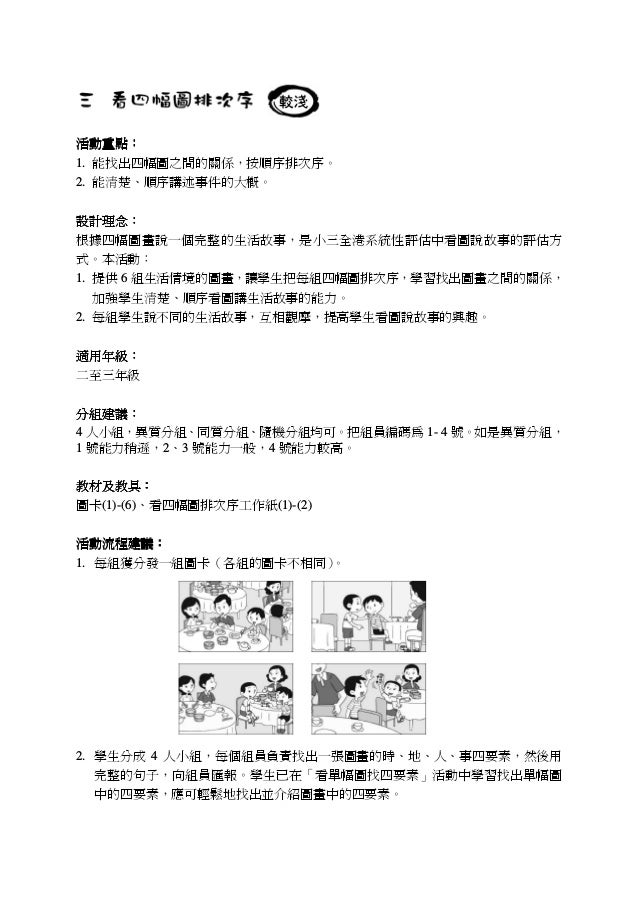 活動重點活動重點活動重點活動重點：：：：
1. 能找出四幅圖之間的關係，按順序排次序。
2. 能清楚、順序講述事件的大概。
設計設計設計設計理念理念理念理念：：：：
根據四幅圖畫說一個完整的生活故事，是小三全港系統性評估中看圖說故事的評估方
式...