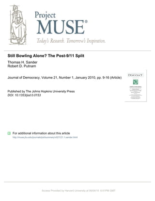 Still Bowling Alone? The Post-9/11 Split
Thomas H. Sander
Robert D. Putnam


Journal of Democracy, Volume 21, Number 1, January 2010, pp. 9-16 (Article)



Published by The Johns Hopkins University Press
DOI: 10.1353/jod.0.0153




   For additional information about this article
   http://muse.jhu.edu/journals/jod/summary/v021/21.1.sander.html




                              Access Provided by Harvard University at 06/04/10 6:01PM GMT
 