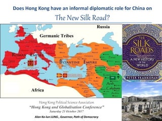 Does Hong Kong have an informal diplomatic role for China on
The New Silk Road?
Hong Kong Political Science Association
“Hong Kong and Globalisation Conference”
Saturday 21 October 2017
Alan Ka-lun LUNG , Governor, Path of Democracy 1
 