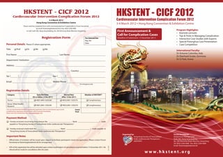 HKSTENT - CICF 2012
             Cardiovascular Intervention Complication Forum 2012
                                                                                                                                                          HKSTENT - CICF 2012
                                                                                                                                                          Cardiovascular Intervention Complication Forum 2012
                                                         3-4 March 2012
                                             Hong Kong Convention & Exhibition Centre
                                                                                                                                                          3-4 March 2012 ▪ Hong Kong Convention & Exhibition Centre
                         Please send the completed form (with concerned payment if applicable) to Forum Secretariat
                                            by email: hkstent@globalevent.hk or fax: (852) 2294 4489
                             or mail: Suite 305, Hang Seng Building, No. 200 Hennessy Road, Wanchai, Hong Kong                                            First Announcement &                                     Program Highlights:
                                                                                                                                                                                                                   • Keynote Lectures
                                                                                                                                                          Call for Complication Cases                              • Tips & Tricks in Managing Complication
                                                     Registration Form                                              For Internal Use                      (Deadline of Submission: 15 December 2011)               • Interactive Case Studies with Experts
                                                                                                                    Reg. No:
                                                                                                                                                                                                                   • Special Putonghua Case Presentation
                                                                                                                    Date:
Personal Details             Please  where appropriate.                                                                                                                                                           • Case Competition
Title:        Prof          Dr         Mr           Ms                                                                                                                                                         International Faculty:
                                                                                                                                                                                                                   Dr Antonio Colombo, Italy
First Name:                                                                    Last Name:
                                                                                                                                                                                                                   Dr Eberhard Grube, Germany
Department/ Institution:                                                                                                                                                                                           Dr SJ Park, Korea

Address:

                                                                                               Country:

Tel: (            )                                                  Fax: (               )

Email:                                                               Mobile Phone:
                                                                                                             For emergency only


Registration Details
    Category                                Early Bird Rate                           Normal Rate                   Member of HKSTENT*
                                       (On or before 15 Dec 2011)                  (After 15 Dec 2011)
    Doctor                                HKD1,800 / USD240                     HKD2,000 / USD270                   Complimentary
    Nurse/ Allied Health/
    Research                              HKD1,800 / USD240                     HKD2,000 / USD270                   Complimentary
*You can download the HKSTENT membership application form at www.hkstent.org to enroll.             Grand
Complimentary registration for this forum will be honored immediately.                              Total:
Please note that membership is for local cardiologists only.


Payment Method
 I hereby enclosed a local Hong Kong cheque (No.                                   / Bank:                                            ) made
       payable to “Hong Kong Society of Transcatheter Endo-cardiovascular Therapeutics”

 I hereby enclosed a bank draft (No.                                / Bank:                                               ) made payable to
       “Hong Kong Society of Transcatheter Endo-cardiovascular Therapeutics”
                                                                                                                                                               Organized by:                                    Forum Secretariat:
Important Notes                                                                                                                                                            Hong Kong Society of Transcatheter   Global Event Management
                                                                                                                                                                           Endo-cardiovascular Therapeutics     Suite 305, Hang Seng Building,
•     Oﬃcial letter of invitation will be issued upon request to facilitate participant’s travel visa application. Please contact Forum
                                                                                                                                                                           (HKSTENT)                            No. 200 Hennessy Road, Wanchai, Hong Kong
      Secretariat at hkstent@globalevent.hk for arrangement.
                                                                                                                                                                                                                Tel: (852) 2294 4468 Fax: (852) 2294 4489
                                                                                                                                                                                                                Email: hkstent@globalevent.hk
                                                                                                                                                2011-10




•     50% of the registration fee will be refunded upon written confirmation of cancellation received before 15 December 2011. No
      refund will be made for cancellation after this date.
                                                                                                                                                                                         w w w. h k s te nt. o rg
 