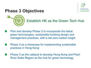 Phase 3 Objectives
Plan and develop Phase 3 to incorporate the latest
green technologies, sustainable building design and
management practices, with a net zero carbon target
Phase 3 as a showcase for implementing sustainable
practices in Hong Kong
Phase 3 as the catalyst to develop Hong Kong and Pearl
River Delta Region as the hub for green technology
Establish HK as the Green Tech Hub
 