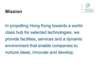 Mission
In propelling Hong Kong towards a world-
class hub for selected technologies, we
provide facilities, services and a dynamic
environment that enable companies to
nurture ideas, innovate and develop.
 