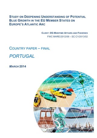 1
STUDY ON DEEPENING UNDERSTANDING OF POTENTIAL
BLUE GROWTH IN THE EU MEMBER STATES ON
EUROPE’S ATLANTIC ARC
CLIENT: DG MARITIME AFFAIRS AND FISHERIES
FWC MARE/2012/06 – SC C1/2013/02
COUNTRY PAPER – FINAL
PORTUGAL
MARCH 2014
 