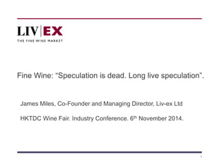 Fine Wine: “Speculation is dead. Long live speculation”. 
1 
James Miles, Co-Founder and Managing Director, Liv-ex Ltd 
HKTDC Wine Fair. Industry Conference. 6th November 2014. 
 