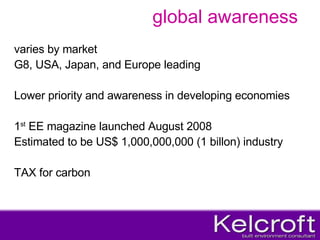 global awareness varies by market  G8, USA, Japan, and Europe leading Lower priority and awareness in developing economies 1 st  EE magazine launched August 2008 Estimated to be US$ 1,000,000,000 (1 billon) industry TAX for carbon 