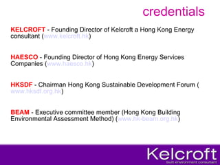 credentials KELCROFT  - Founding Director of Kelcroft a Hong Kong Energy consultant ( www.kelcroft.hk ) HAESCO  - Founding Director of Hong Kong Energy Services Companies ( www.haesco.hk ) HKSDF  - Chairman Hong Kong Sustainable Development Forum ( www.hksdf.org.hk ) BEAM  - Executive committee member (Hong Kong Building Environmental Assessment Method) ( www.hk-beam.org.hk ) 