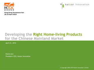 Hong Kong Houseware Fair
20-23 April 2010




Developing the Right Home-living Products
for the Chinese Mainland Market
 April 21, 2010




 Elaine Ann
 President/CEO, Kaizor Innovation




                                    © Copyright 2002-2005 Kaizor Innovation Limited.
                                                2002-2010
 