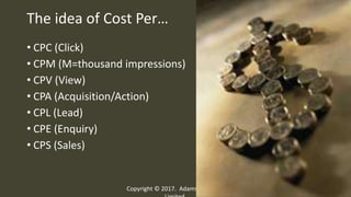 The idea of Cost Per…
• CPC (Click)
• CPM (M=thousand impressions)
• CPV (View)
• CPA (Acquisition/Action)
• CPL (Lead)
• CPE (Enquiry)
• CPS (Sales)
Copyright © 2017. Adams Company
16
 