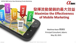 發揮流動營銷的最大效益
Maximize the Effectiveness
of Mobile Marketing
Matthew Kwan 關廣智
Principal Consultant, Adams
May 28, 2015
6/5/2015 Copyright © 2015. Adams Company Limited. 1
HKTDC SME Centre New Marketing Trends Workshop
 