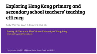 Exploring Hong Kong primary and
secondary school teachers’ teaching
efficacy
Sally Wai-Yan WAN & Ross Chi-Wui NG
Faculty of Education, The Chinese University of Hong Kong
Email: sallywywan@cuhk.edu.hk
Paper presented at the 2019 AERA Annual Meeting, Toronto, Canada, April 9, 2019
 