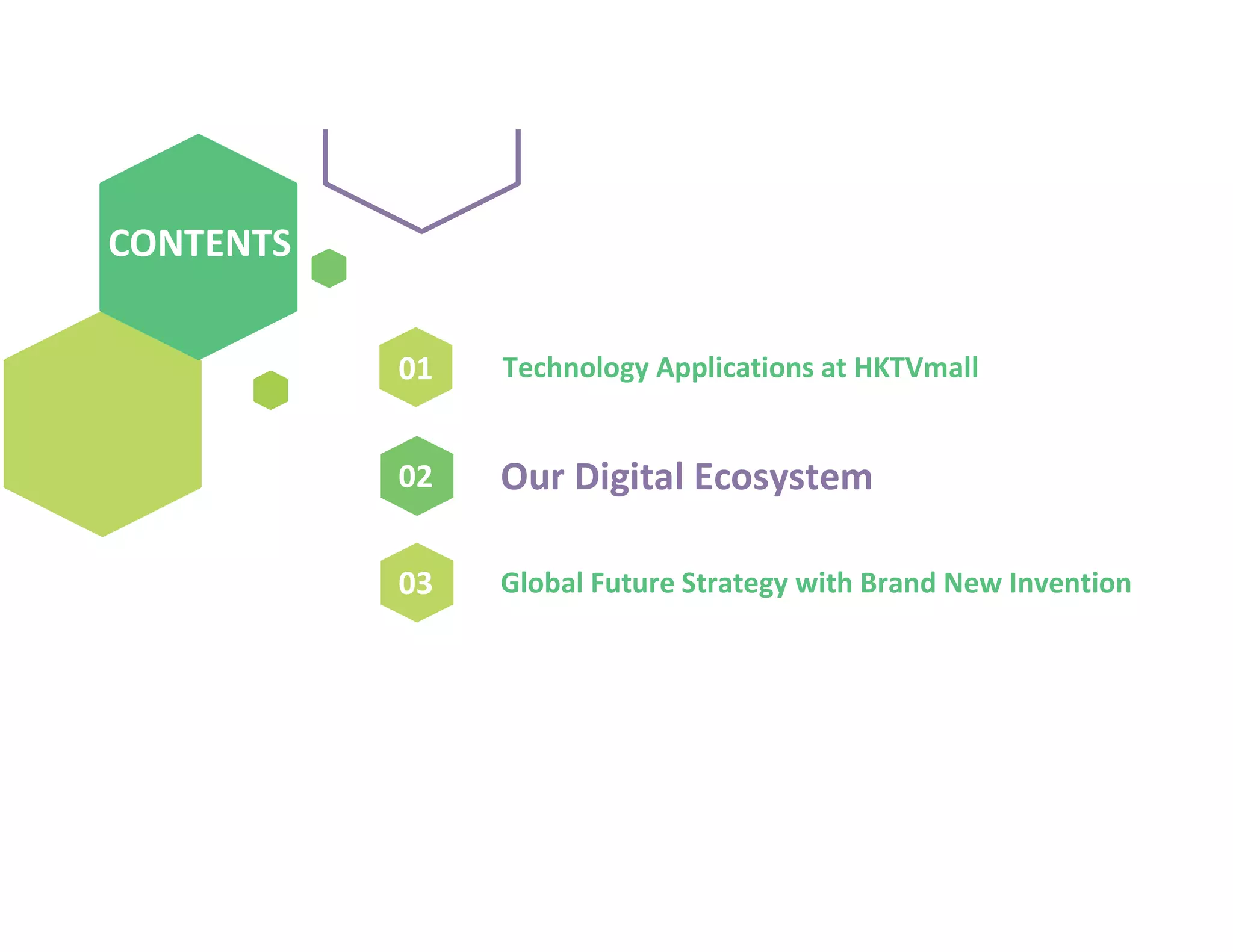 01
02
03
Our Digital Ecosystem
CONTENTS
CONTENTS
Technology Applications at HKTVmall
Global Future Strategy with Brand New Invention
 