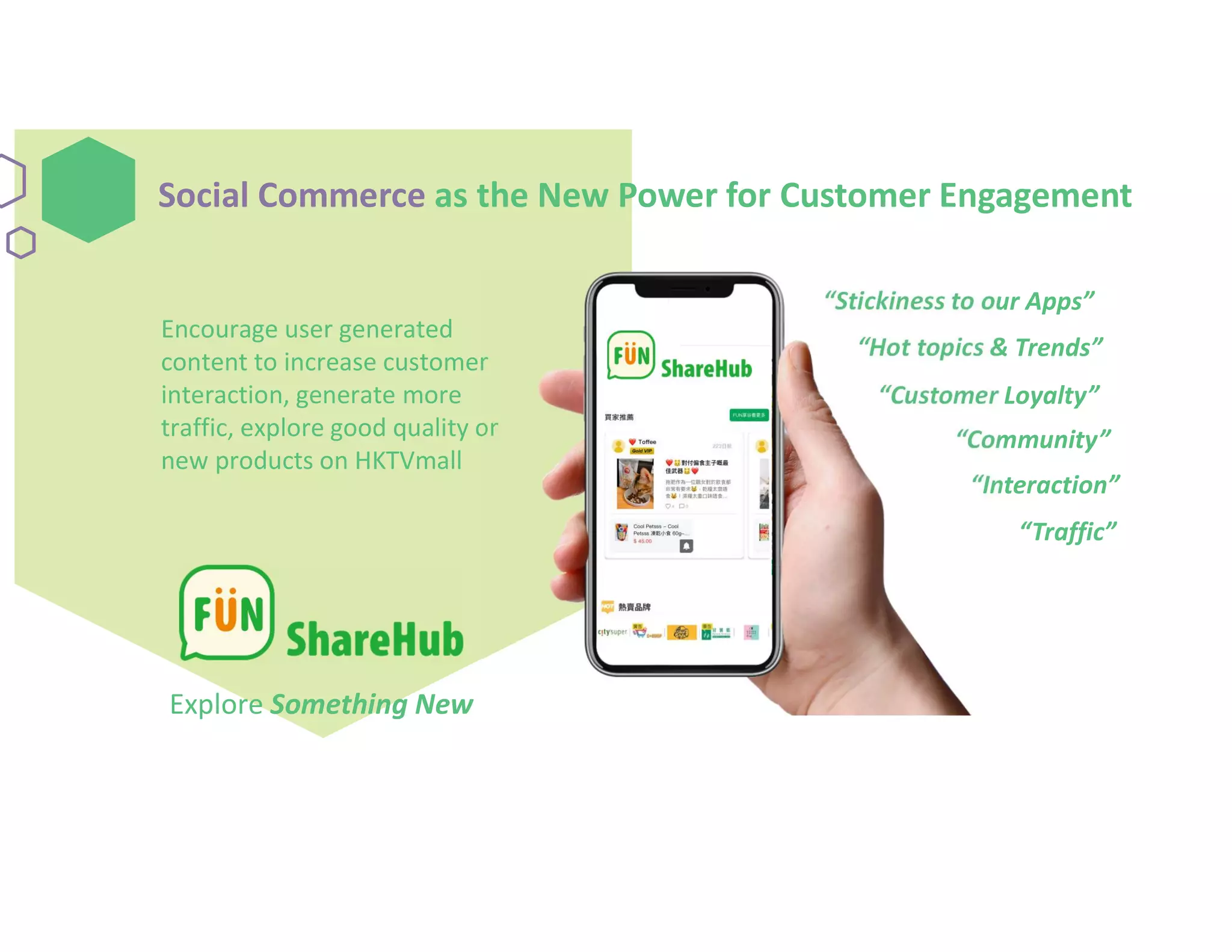 Social Commerce as the New Power for Customer Engagement
Customized
Recommendation
Encourage user generated
content to increase customer
interaction, generate more
traffic, explore good quality or
new products on HKTVmall
Explore Something New
“Stickiness to our Apps”
“Customer Loyalty”
“Community”
“Hot topics & Trends”
“Traffic”
“Interaction”
 