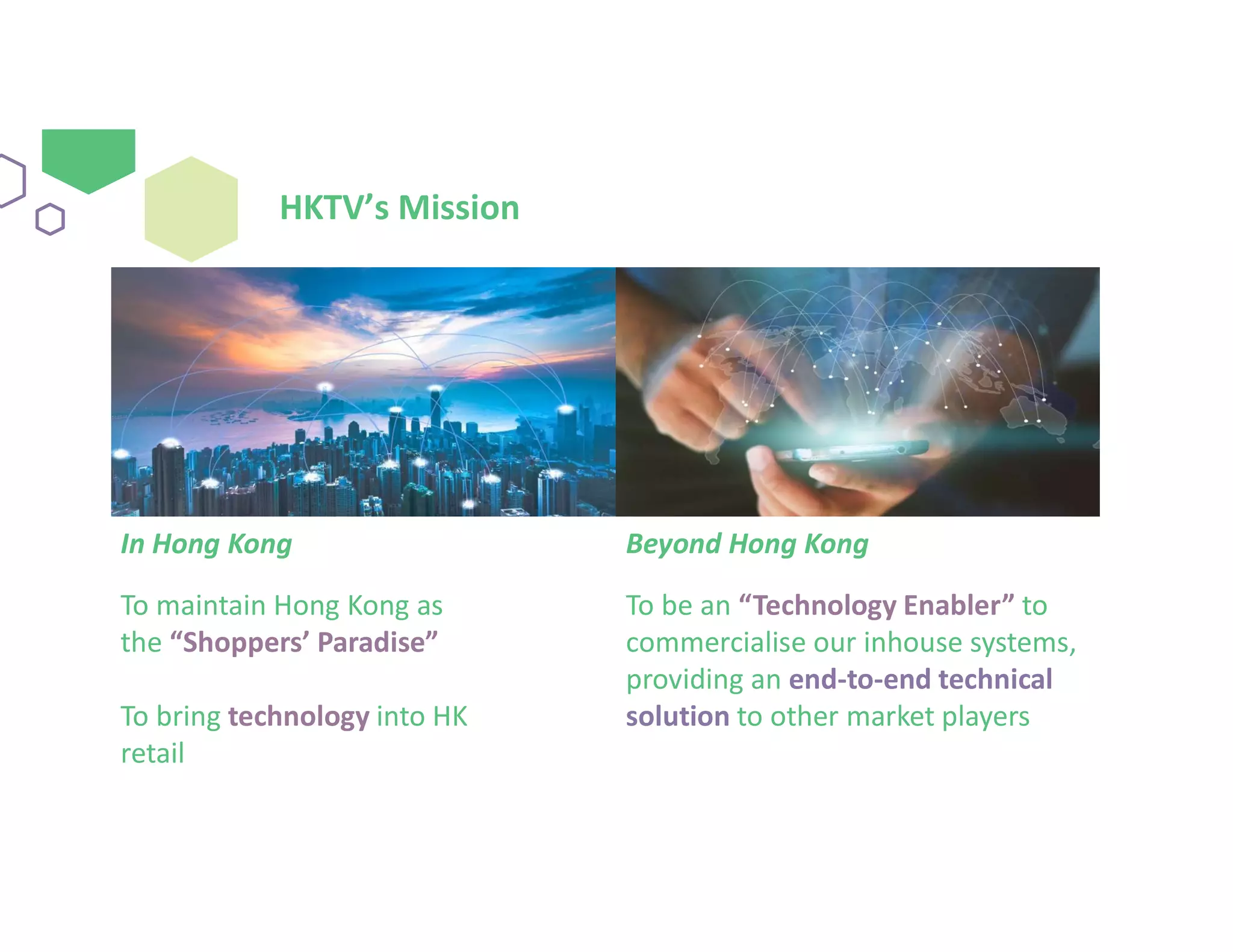 HKTV’s Mission
In Hong Kong
To maintain Hong Kong as
the “Shoppers’ Paradise”
To bring technology into HK
retail
Beyond Hong Kong
To be an “Technology Enabler” to
commercialise our inhouse systems,
providing an end-to-end technical
solution to other market players
 