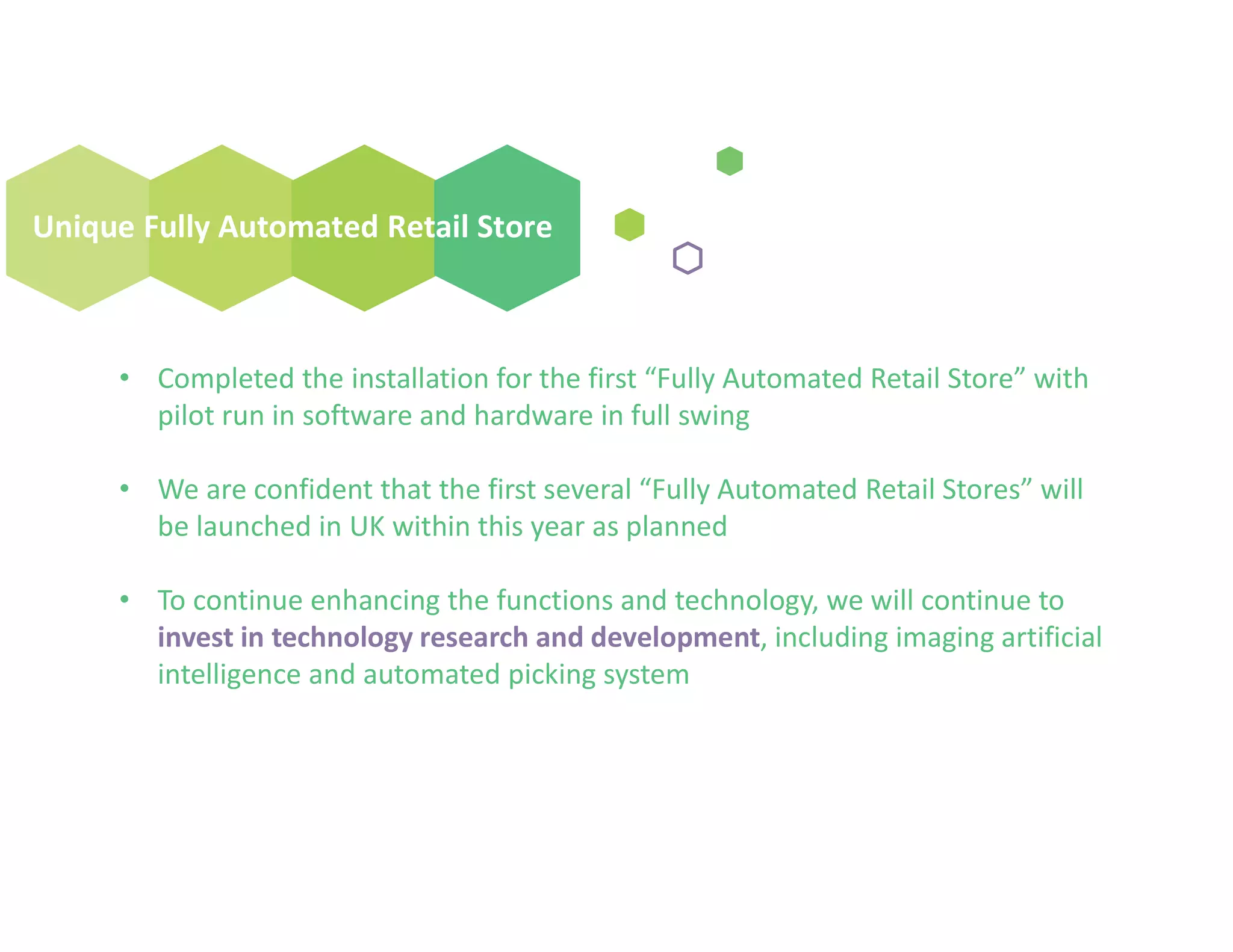 Unique Fully Automated Retail Store
• Completed the installation for the first “Fully Automated Retail Store” with
pilot run in software and hardware in full swing
• We are confident that the first several “Fully Automated Retail Stores” will
be launched in UK within this year as planned
• To continue enhancing the functions and technology, we will continue to
invest in technology research and development, including imaging artificial
intelligence and automated picking system
 