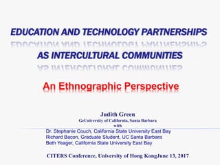 EDUCATION AND TECHNOLOGY PARTNERSHIPS
AS INTERCULTURAL COMMUNITIES
An Ethnographic Perspective
Judith Green
GeUniversity of California, Santa Barbara
with
Dr. Stephanie Couch, California State University East Bay
Richard Bacon, Graduate Student, UC Santa Barbara
Beth Yeager, California State University East Bay
CITERS Conference, University of Hong KongJune 13, 2017
 