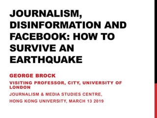JOURNALISM,
DISINFORMATION AND
FACEBOOK: HOW TO
SURVIVE AN
EARTHQUAKE
GEORGE BROCK
VISITING PROFESSOR, CITY, UNIVERSITY OF
LONDON
JOURNALISM & MEDIA STUDIES CENTRE,
HONG KONG UNIVERSITY, MARCH 13 2019
 