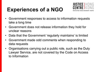 Experiences of a NGO
• Government responses to access to information requests
take a long time
• Government does not release information they hold for
unclear reasons
• Data that the Government ‘regularly maintains’ is limited
• Government made odd comments when responding to
data requests
• Organisations carrying out a public role, such as the Duty
Lawyer Service, are not covered by the Code on Access
to Information
 