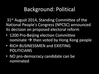 Background: Political
31st August 2014, Standing Committee of the
National People's Congress (NPCSC) announced
its decision on proposed electoral reform
• 1200 Pro-Beijing election Committee
nominate  then voted by Hong Kong people
• RICH BUSINESSMEN and EXISTING
POLITICIANS
• NO pro-democracy candidate can be
nominated
 