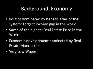 Background: Economy
• Politics dominated by beneficiaries of the
system: Largest income gap in the world
• Some of the highest Real Estate Price in the
World
• Economic development dominated by Real
Estate Monopolies
• Very Low Wages
 
