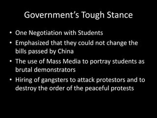Government’s Tough Stance
• One Negotiation with Students
• Emphasized that they could not change the
bills passed by China
• The use of Mass Media to portray students as
brutal demonstrators
• Hiring of gangsters to attack protestors and to
destroy the order of the peaceful protests
 