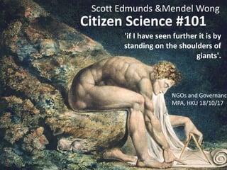 Citizen Science #101
'if I have seen further it is by
standing on the shoulders of
giants'.
Scott Edmunds &Mendel Wong
NGOs and Governance
MPA, HKU 18/10/17
 