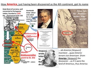 How America, just having been discovered as the 4th continent, got its name
 Duke René of Lorraine, well
 connected to Portuguese         Humboldt                                        Zoom into
                                 knew about
 nobles, founded in 1505
                                 and asked
                                                                             the „Waldsee-
 the „Gymnasium“of St. Dié
                                 for re-dis-                                 müller Map“
                                 covering the                                      of 1507
                                 map of 1507




                               Waldseemüller
                               in 1507printed




                                                Vespucci      … ab Americo [Vespucci]
                         Martin                               Inventore ...quasi Americi
                                                wrote
                         Waldseeemüller                       terram sive Americam (from
                                                letter
                         went to St. Dié                      Amerigo [Vespucci] the
                                                to
                                                René          discoverer ...as if it were the
                                                de Lorraine   land of Americus, thus America
 