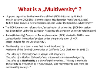 What is a „Multiversity“ ?
• A group organised by the New Club of Paris (NCP) initiated by G. Koch
  met in autumn 2008 (!) at Commerzbank Headquarter Frankfurt (G. Szogs)
  to first time discuss a new university concept under the headline „Multiversity“
• The NCP idea was on reformation / substitution of university. (NCP Discussion
  has been taken up by the European Academy of Science on university reformation)
• Aalto (University) Campus of Society Innovation (ACSI) started in 2010 a new
  „education for innovation“ project under the participation of NCP.
  Major impulse for the „Multiversity“.
• Multiversity - as a term – was first time introduced by
  President of the (entire) Universities of California (UC) Clark Kerr in 1963 (!):
  „The ‚Idea of a University‘ was a village with its priests.
   The ‚Idea of a Modern University‘ was a town with intellectual oligarchy.
   The ‚Idea of a Multiversity is a city of infinite variety… This city is more like
   the totality of civilization as it has evolved… and movement to and from the
   surrounding society…“
 